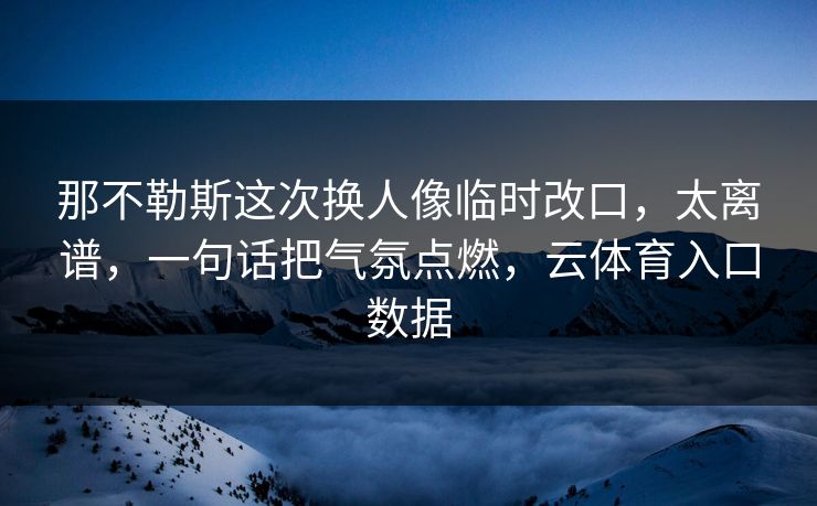 那不勒斯这次换人像临时改口，太离谱，一句话把气氛点燃，云体育入口数据