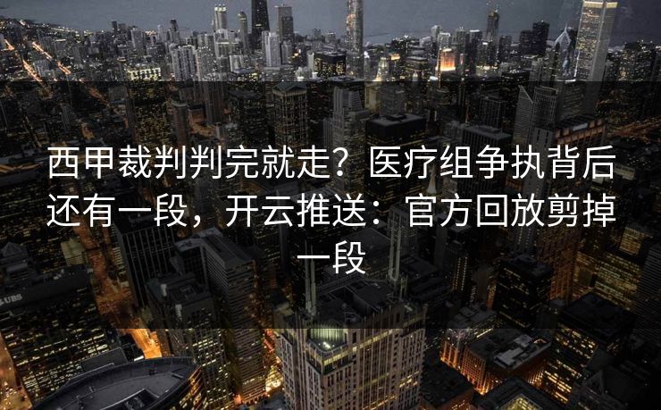 西甲裁判判完就走？医疗组争执背后还有一段，开云推送：官方回放剪掉一段